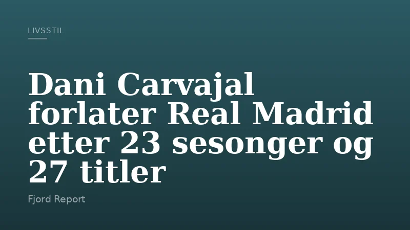 Dani Carvajal forlater Real Madrid etter 23 sesonger og 27 titler